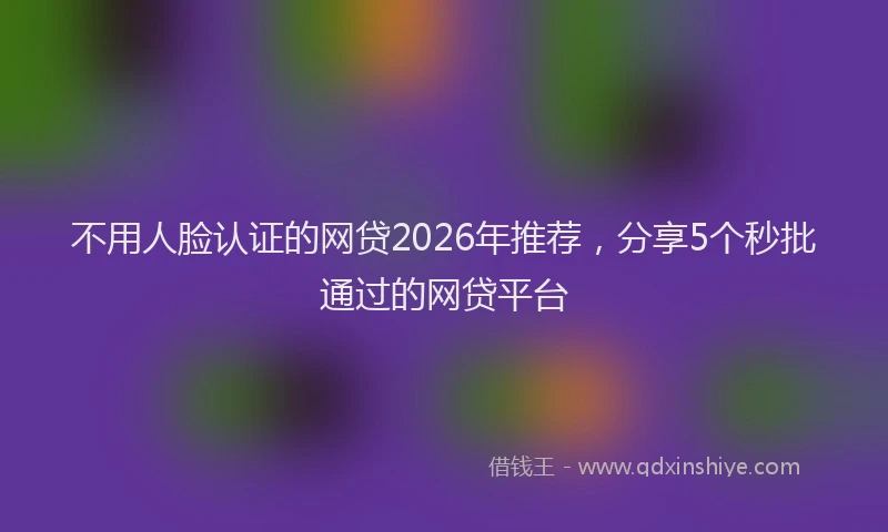 不用人脸认证的网贷2026年推荐，分享5个秒批通过的网贷平台