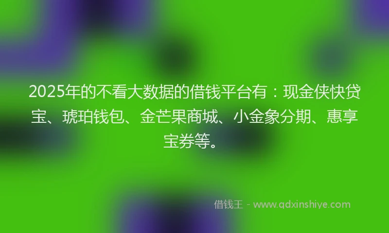 2025年的不看大数据的借钱平台有：现金侠快贷宝、琥珀钱包、金芒果商城、小金象分期、惠享宝券等。