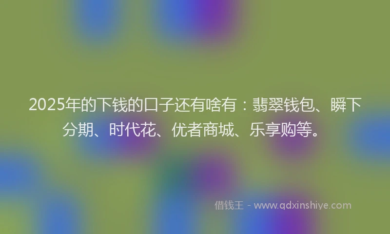 2025年的下钱的口子还有啥有：翡翠钱包、瞬下分期、时代花、优者商城、乐享购等。
