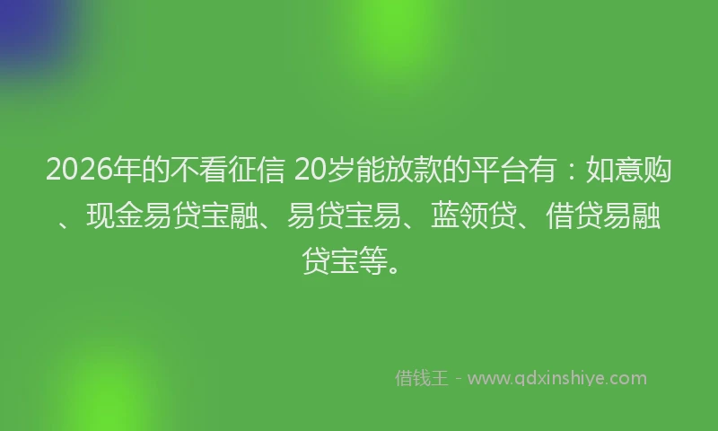 2026年的不看征信 20岁能放款的平台有：如意购、现金易贷宝融、易贷宝易、蓝领贷、借贷易融贷宝等。