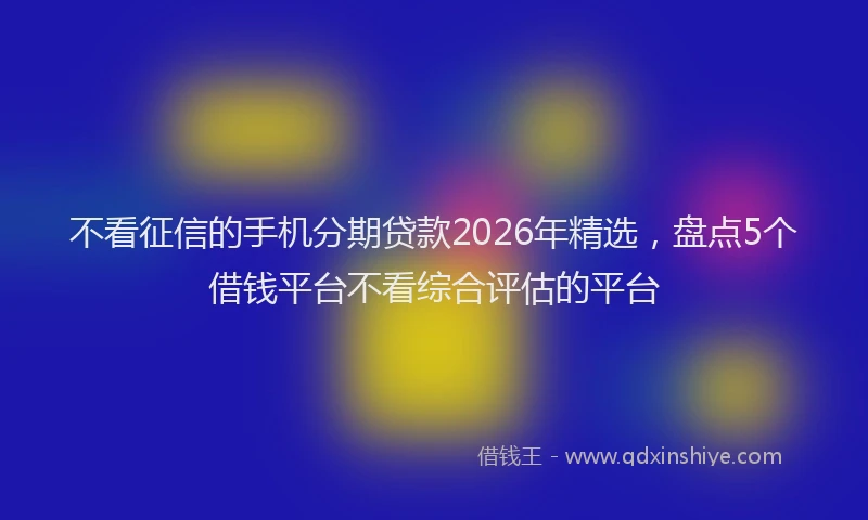 不看征信的手机分期贷款2026年精选，盘点5个借钱平台不看综合评估的平台