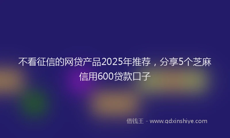 不看征信的网贷产品2025年推荐，分享5个芝麻信用600贷款口子