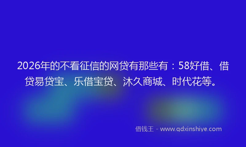 2026年的不看征信的网贷有那些有：58好借、借贷易贷宝、乐借宝贷、沐久商城、时代花等。