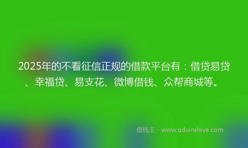 2025年的不看征信正规的借款平台有：借贷易贷、幸福贷、易支花、微博借钱、众帮商城等。
