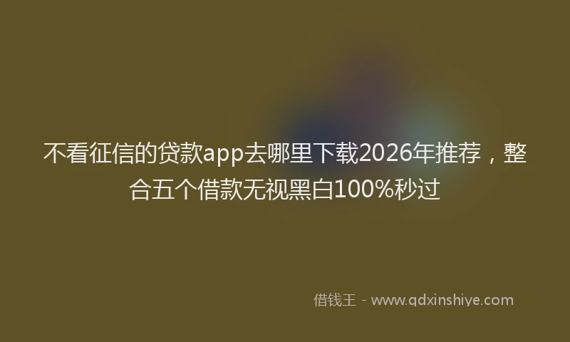 不看征信的贷款app去哪里下载2026年推荐，整合五个借款无视黑白100%秒过