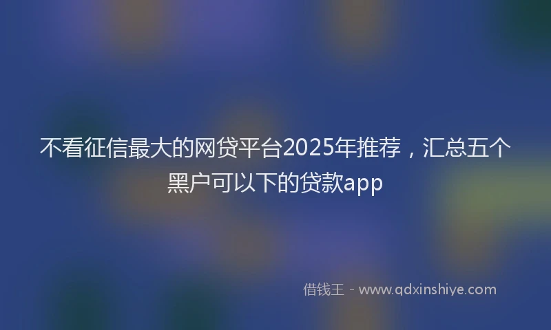 不看征信最大的网贷平台2025年推荐，汇总五个黑户可以下的贷款app