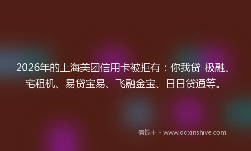 2026年的上海美团信用卡被拒有:你我贷-极融、宅租机、易贷宝易、飞融金宝、日日贷通等。