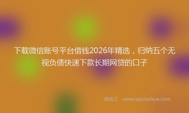 下载微信账号平台借钱2026年精选，归纳五个无视负债快速下款长期网贷的口子