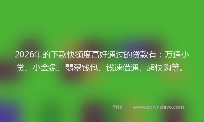 2026年的下款快额度高好通过的贷款有：万通小贷、小金象、翡翠钱包、钱速借通、超快购等。