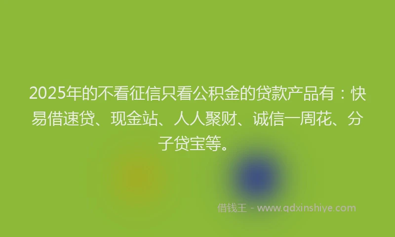 2025年的不看征信只看公积金的贷款产品有：快易借速贷、现金站、人人聚财、诚信一周花、分子贷宝等。