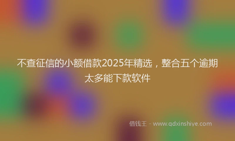 不查征信的小额借款2025年精选，整合五个逾期太多能下款软件