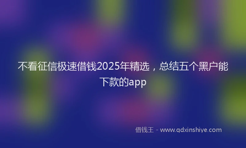 不看征信极速借钱2025年精选，总结五个黑户能下款的app