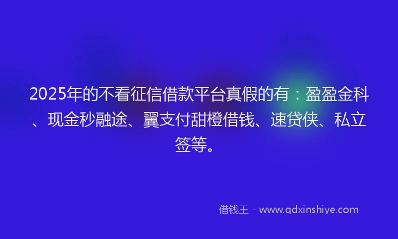 2025年的不看征信借款平台真假的有：盈盈金科、现金秒融途、翼支付甜橙借钱、速贷侠、私立签等。