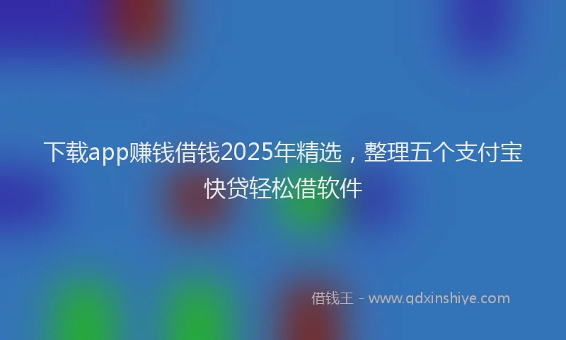 下载app赚钱借钱2025年精选，整理五个支付宝快贷轻松借软件