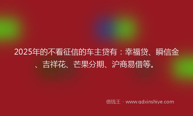 2025年的不看征信的车主贷有：幸福贷、瞬信金、吉祥花、芒果分期、沪商易借等。