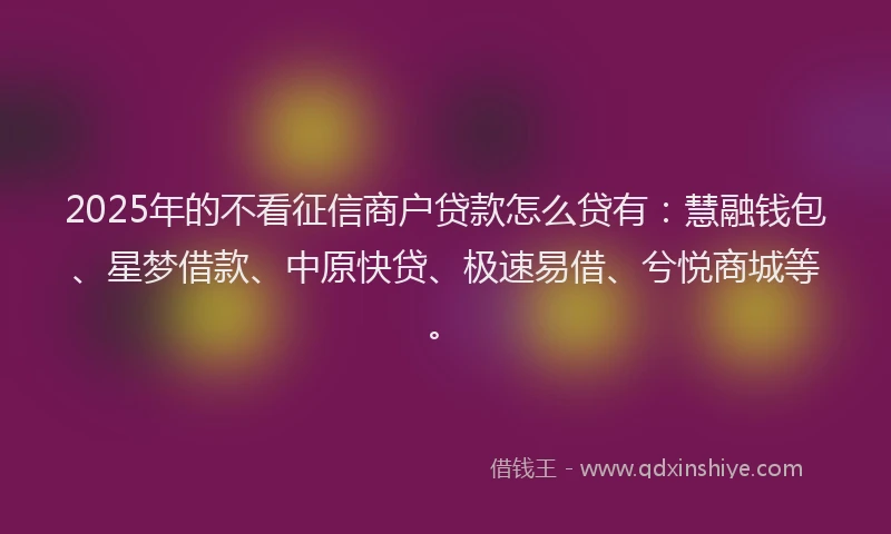 2025年的不看征信商户贷款怎么贷有：慧融钱包、星梦借款、中原快贷、极速易借、兮悦商城等。