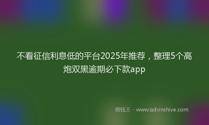 不看征信利息低的平台2025年推荐，整理5个高炮双黑逾期必下款app