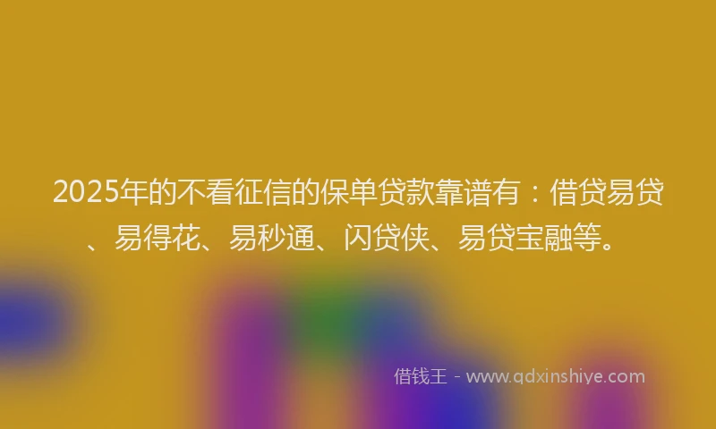 2025年的不看征信的保单贷款靠谱有：借贷易贷、易得花、易秒通、闪贷侠、易贷宝融等。