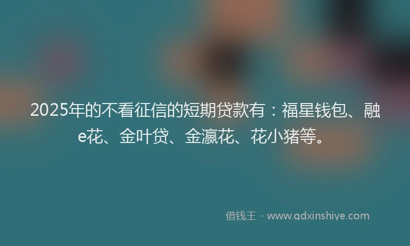 2025年的不看征信的短期贷款有:福星钱包、融e花、金叶贷、金瀛花、花小猪等。