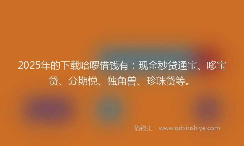 2025年的下载哈啰借钱有：现金秒贷通宝、哆宝贷、分期悦、独角兽、珍珠贷等。