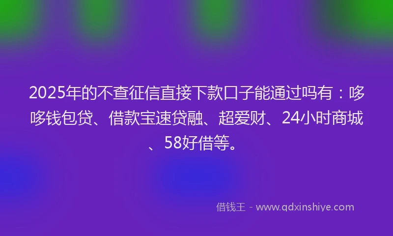2025年的不查征信直接下款口子能通过吗有：哆哆钱包贷、借款宝速贷融、超爱财、24小时商城、58好借等。
