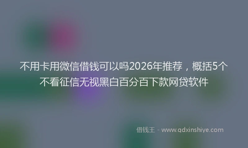 不用卡用微信借钱可以吗2026年推荐，概括5个不看征信无视黑白百分百下款网贷软件