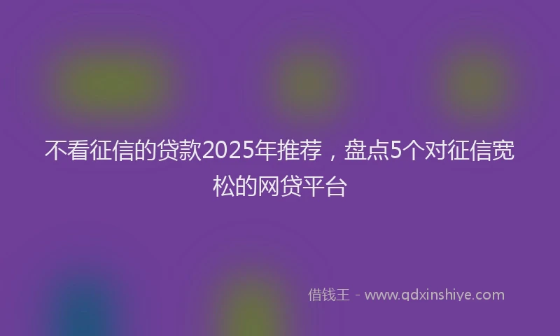 不看征信的贷款2025年推荐，盘点5个对征信宽松的网贷平台