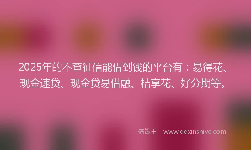 2025年的不查征信能借到钱的平台有：易得花、现金速贷、现金贷易借融、桔享花、好分期等。