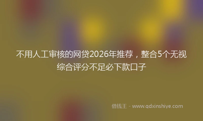 不用人工审核的网贷2026年推荐，整合5个无视综合评分不足必下款口子
