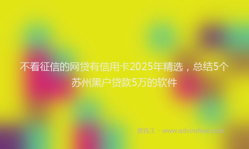 不看征信的网贷有信用卡2025年精选，总结5个苏州黑户贷款5万的软件