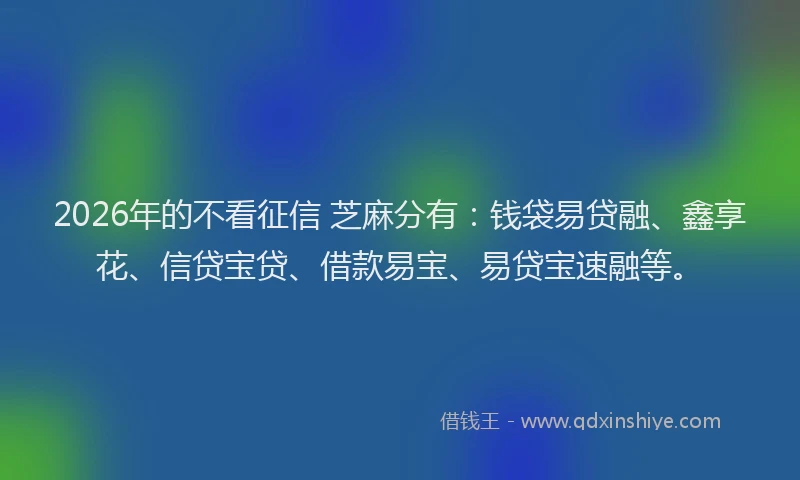 2026年的不看征信 芝麻分有：钱袋易贷融、鑫享花、信贷宝贷、借款易宝、易贷宝速融等。