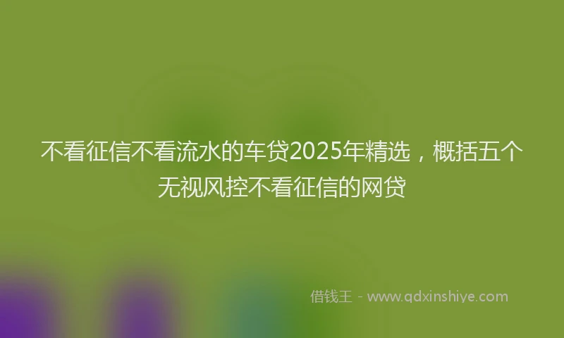 不看征信不看流水的车贷2025年精选,概括五个无视风控不看征信的网贷