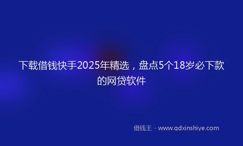 下载借钱快手2025年精选，盘点5个18岁必下款的网贷软件