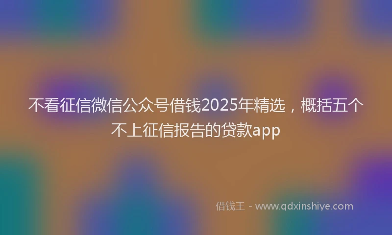 不看征信微信公众号借钱2025年精选，概括五个不上征信报告的贷款app