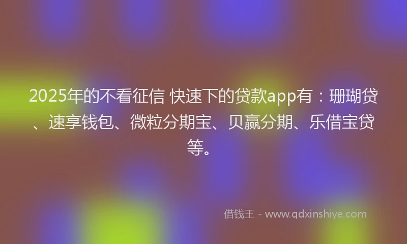2025年的不看征信 快速下的贷款app有：珊瑚贷、速享钱包、微粒分期宝、贝赢分期、乐借宝贷等。