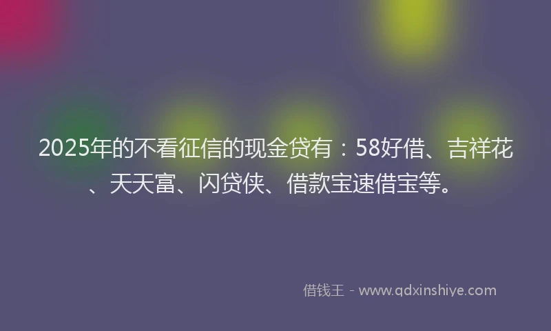 2025年的不看征信的现金贷有：58好借、吉祥花、天天富、闪贷侠、借款宝速借宝等。