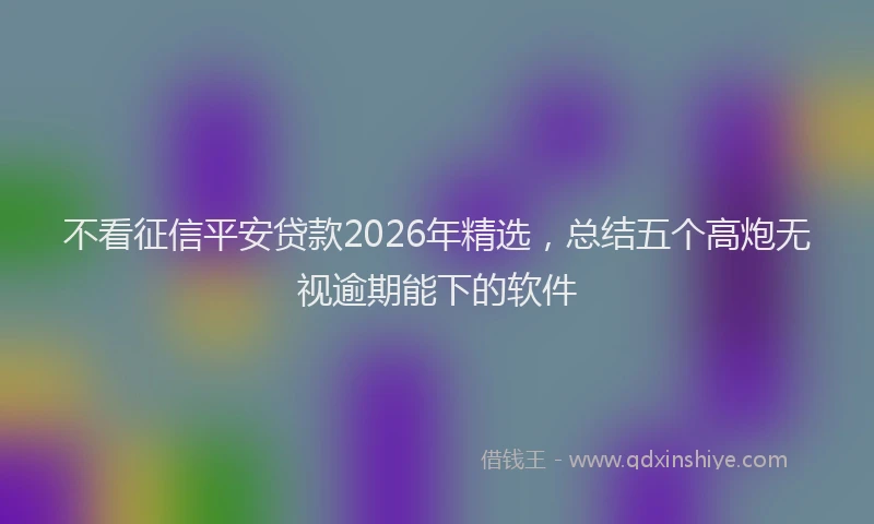 不看征信平安贷款2026年精选，总结五个高炮无视逾期能下的软件