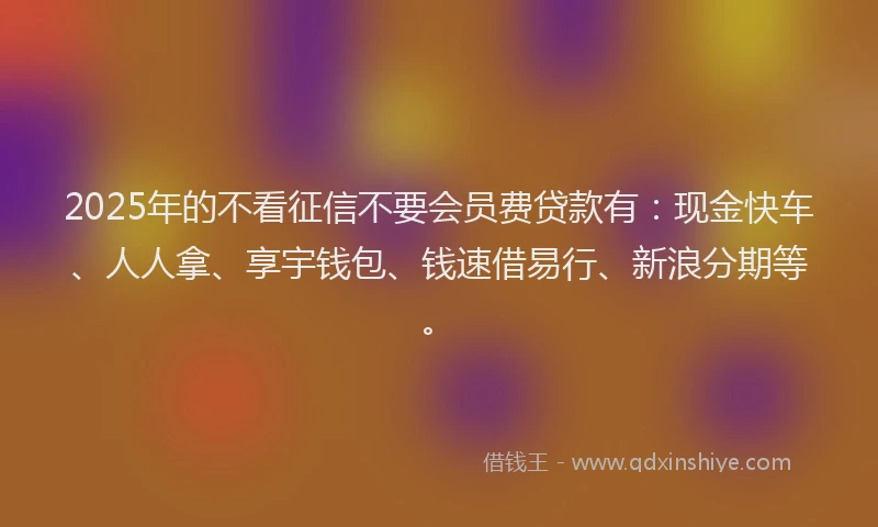 2025年的不看征信不要会员费贷款有：现金快车、人人拿、享宇钱包、钱速借易行、新浪分期等。