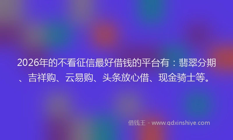 2026年的不看征信最好借钱的平台有:翡翠分期、吉祥购、云易购、头条放心借、现金骑士等。