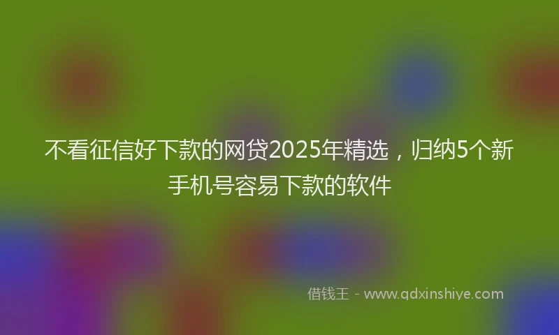 不看征信好下款的网贷2025年精选,归纳5个新手机号容易下款的软件