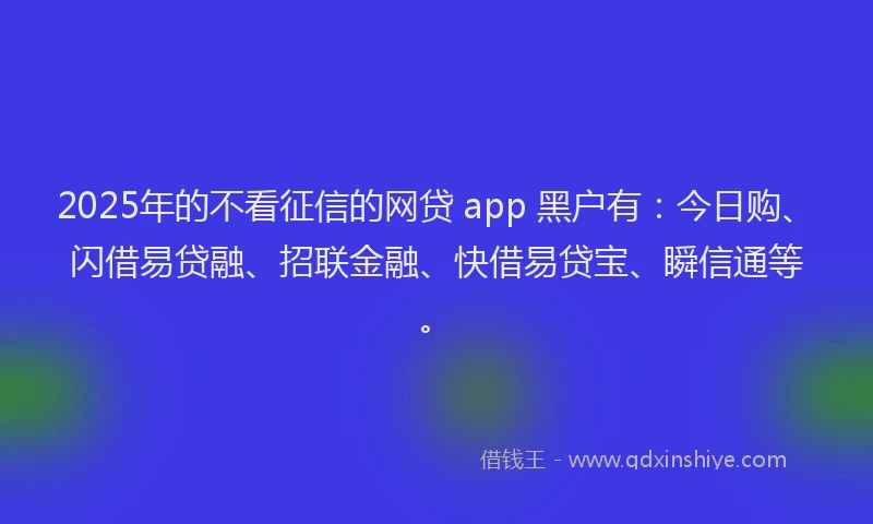 2025年的不看征信的网贷 app 黑户有：今日购、闪借易贷融、招联金融、快借易贷宝、瞬信通等。