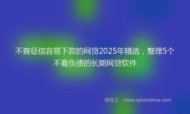 不查征信容易下款的网贷2025年精选，整理5个不看负债的长期网贷软件