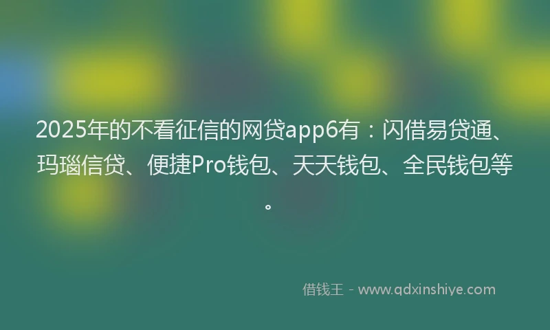 2025年的不看征信的网贷app6有:闪借易贷通、玛瑙信贷、便捷Pro钱包、天天钱包、全民钱包等。