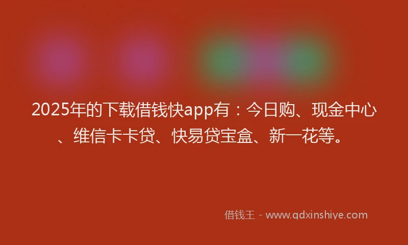 2025年的下载借钱快app有：今日购、现金中心、维信卡卡贷、快易贷宝盒、新一花等。