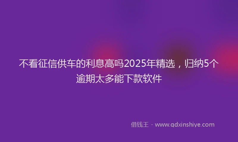 不看征信供车的利息高吗2025年精选，归纳5个逾期太多能下款软件