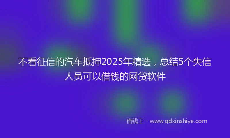 不看征信的汽车抵押2025年精选,总结5个失信人员可以借钱的网贷软件