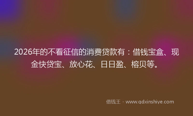 2026年的不看征信的消费贷款有：借钱宝盒、现金快贷宝、放心花、日日盈、榕贝等。
