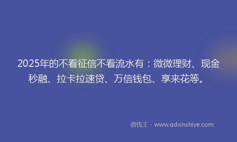 2025年的不看征信不看流水有：微微理财、现金秒融、拉卡拉速贷、万信钱包、享来花等。