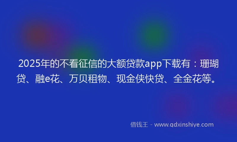 2025年的不看征信的大额贷款app下载有：珊瑚贷、融e花、万贝租物、现金侠快贷、全金花等。