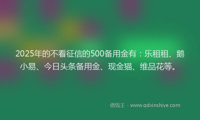 2025年的不看征信的500备用金有:乐租租、鹅小易、今日头条备用金、现金猫、维品花等。